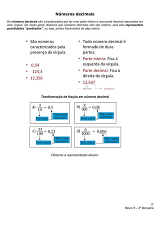 17
Bloco 5 – 3º Bimestre
Números decimais
Os números decimais são caracterizados por ter uma parte inteira e uma parte decimal separadas por
uma vírgula. De modo geral, dizemos que números decimais não são inteiros, pois eles representam
quantidades “quebradas”, ou seja, partes fracionadas de algo inteiro.
Tranformação de fração em número decimal
Observe a representação abaixo:
 