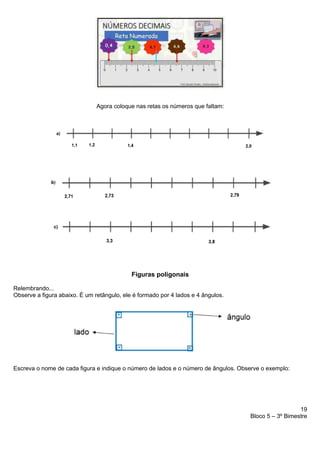 19
Bloco 5 – 3º Bimestre
Agora coloque nas retas os números que faltam:
Figuras poligonais
Relembrando...
Observe a figura abaixo. É um retângulo, ele é formado por 4 lados e 4 ângulos.
Escreva o nome de cada figura e indique o número de lados e o número de ângulos. Observe o exemplo:
 