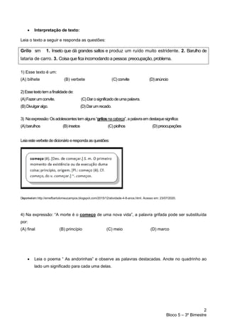 2
Bloco 5 – 3º Bimestre
• Interpretação de texto:
Leia o texto a seguir e responda as questões:
Grilo sm 1. Inseto que dá grandes saltos e produz um ruído muito estridente. 2. Barulho de
lataria de carro. 3. Coisa que fica incomodando a pessoa:preocupação, problema.
1) Esse texto é um:
(A) bilhete (B) verbete (C)convite (D)anúncio
2)Essetextotemafinalidadede:
(A)Fazerumconvite. (C)Darosignificadodeumapalavra.
(B) Divulgaralgo. (D)Darumrecado.
3) Naexpressão:Osadolescentestemalguns“grilosnacabeça”,apalavraemdestaquesignifica:
(A)barulhos (B)insetos (C)piolhos (D)preocupações
Leiaesteverbetededicionário erespondaasquestões:
Disponívelem:http://emefbartolomeucampos.blogspot.com/2015/12/atividade-4-8-anos.html. Acesso em: 23/07/2020.
4) Na expressão: “A morte é o começo de uma nova vida”, a palavra grifada pode ser substituída
por:
(A) final (B) princípio (C) meio (D) marco
• Leia o poema “ As andorinhas” e observe as palavras destacadas. Anote no quadrinho ao
lado um significado para cada uma delas.
 