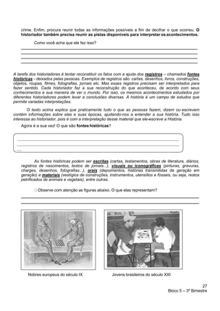 27
Bloco 5 – 3º Bimestre
crime. Enfim, procura reunir todas as informações possíveis a fim de decifrar o que ocorreu. O
historiador também precisa reunir as pistas disponíveis para interpretar os acontecimentos.
Como você acha que ele fez isso?
______________________________________________________________________________
______________________________________________________________________________
______________________________________________________________________________
______________________________________________________________________________
A tarefa dos historiadores é tentar reconstituir os fatos com a ajuda dos registros – chamados fontes
históricas - deixados pelas pessoas. Exemplos de registros são: cartas, desenhos, livros, construções,
objetos, roupas, filmes, fotografias, jornais etc. Mas esses registros precisam ser interpretados para
fazer sentido. Cada historiador faz a sua reconstrução do que aconteceu, de acordo com seus
conhecimentos e sua maneira de ver o mundo. Por isso, os mesmos acontecimentos estudados por
diferentes historiadores podem levar a conclusões diversas. A história é um campo de estudos que
permite variadas interpretações.
O texto acima explica que praticamente tudo o que as pessoas fazem, dizem ou -
escrevem
contém informações sobre elas e suas épocas, ajudando-nos a entender a sua história. Tudo isso
interessa ao historiador, pois é com a interpretação desse material que ele-
-
-
-
-
-
escreve a História.
Agora é a sua vez! O que são fontes históricas?
As fontes históricas podem ser escritas (cartas, testamentos, obras de literatura, diários,
registros de nascimentos, textos de jornais...), visuais ou iconográficas (pinturas, gravuras,
charges, desenhos, fotografias...), orais (depoimentos, histórias transmitidas de geração em
geração) e materiais (vestígios de construções, instrumentos, utensílios e fósseis, ou seja, restos
petrificados de animais e vegetais), entre outras.
Observe com atenção as figuras abaixo. O que elas representam?
Nobres europeus do século IX Jovens brasileiros do século XXI
 