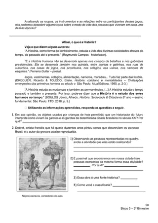 28
Bloco 5 – 3º Bimestre
Analisando as roupas, os instrumentos e as relações entre os participantes desses jogos,
nós podemos descobrir alguma coisa sobre o modo de vida das pessoas que viveram em cada uma
dessas épocas?
_________________________________________________________________________________
Afinal, o que é a História?
Veja o que dizem alguns autores:
“A História, como forma de conhecimento, estuda a vida das diversas sociedades através do
tempo, do passado até o presente.” (Raymundo Campos - historiador).
“E a História humana não se desenrola apenas nos campos de batalhas e nos gabinetes
presidenciais. Ela se desenrola também nos quintais, entre plantas e galinhas, nas ruas de
subúrbios, nas casas de jogos, nos prostíbulos, nos colégios, nas usinas, nos namoros de
esquinas.” (Ferreira Gullar – poeta).
Jogos, vestimentas, colégios, alimentação, namoros, moradias... Tudo faz parte da-
-
-
-
-
História.
(DREGUER, Ricardo & TOLEDO, Eliete. História: cotidiano e mentalidades – Civilizações
emergentes:dos primeiros homens ao século v. São Paulo: Atual Editora, 1995. p. 2-3.)
“A História estuda as mudanças e também as permanências. [...] A História estuda o tempo
passado e também o presente. Por isso, pode-se dizer que a História é o estudo dos seres
humanos no tempo.” (BOULOS Júnior, Alfredo. História: Sociedade & Cidadania:6º ano – ensino
fundamental. São Paulo: FTD, 2018. p. 9.)
Utilizando as informações aprendidas, responda as questões a seguir.
1. Em sua opinião, os objetos usados por crianças de hoje permitirão que um historiador do futuro
interprete como viviam os garotos e as garotas de determinada cidade brasileira no século XXI? Por
quê?
2. Debret, artista francês que há quase duzentos anos pintou cenas que descreviam os povosdo
Brasil, é o autor da gravura abaixo reproduzida.
1) Observando as pessoas representadas no quadro,
anote a atividade que elas estão realizando?
2)É possível que encontremos em nossa cidade hoje
pessoas exercendo da mesma forma essa atividade?
. Por quê?
3) Essa obra é uma fonte histórica?
4) Como você a classificaria?
__________________________________________
Negros escravos, vendedores de aves.
 