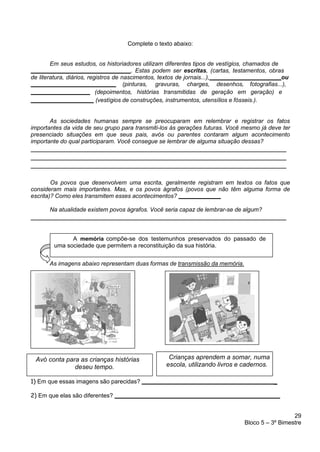 29
Bloco 5 – 3º Bimestre
A memória compõe-se dos testemunhos preservados do passado de
uma sociedade que permitem a reconstituição da sua história.
Complete o texto abaixo:
Em seus estudos, os historiadores utilizam diferentes tipos de vestígios, chamados de
. Estas podem ser escritas, (cartas, testamentos, obras
de literatura, diários, registros de nascimentos, textos de jornais...), ou
(pinturas, gravuras, charges, desenhos, fotografias...),
(depoimentos, histórias transmitidas de geração em geração) e
(vestígios de construções, instrumentos, utensílios e fósseis.).
As sociedades humanas sempre se preocuparam em relembrar e registrar os fatos
importantes da vida de seu grupo para transmiti-los às gerações futuras. Você mesmo já deve ter
presenciado situações em que seus pais, avós ou parentes contaram algum acontecimento
importante do qual participaram. Você consegue se lembrar de alguma situação dessas?
Os povos que desenvolvem uma escrita, geralmente registram em textos os fatos que
consideram mais importantes. Mas, e os povos ágrafos (povos que não têm alguma forma de
escrita)? Como eles transmitem esses acontecimentos?
Na atualidade existem povos ágrafos. Você seria capaz de lembrar-se de algum?
As imagens abaixo representam duas formas de transmissão da memória.
1) Em que essas imagens são parecidas? _
2) Em que elas são diferentes?
Avó conta para as crianças histórias
deseu tempo.
Crianças aprendem a somar, numa
escola, utilizando livros e cadernos.
 