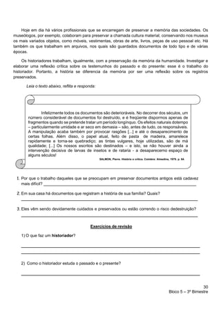 30
Bloco 5 – 3º Bimestre
Hoje em dia há vários profissionais que se encarregam de preservar a memória das sociedades. Os
museólogos, por exemplo, colaboram para preservar a chamada cultura material, conservando nos museus
os mais variados objetos, como móveis, vestimentas, obras de arte, livros, peças de uso pessoal etc. Há
também os que trabalham em arquivos, nos quais são guardados documentos de todo tipo e de várias
épocas.
Os historiadores trabalham, igualmente, com a preservação da memória da humanidade. Investigar e
elaborar uma reflexão crítica sobre os testemunhos do passado e do presente: esse é o trabalho do
historiador. Portanto, a história se diferencia da memória por ser uma reflexão sobre os registros
preservados.
Leia o texto abaixo, reflita e responda:
1. Por que o trabalho daqueles que se preocupam em preservar documentos antigos está cadavez
mais difícil?
2. Em sua casa há documentos que registram a história de sua família? Quais?
3. Eles vêm sendo devidamente cuidados e preservados ou estão correndo o risco dedestruição?
Exercícios de revisão
1) O que faz um historiador?
2) Como o historiador estuda o passado e o presente?
Infelizmente todos os documentos são deterioráveis. No decorrer dos séculos, um
número considerável de documentos foi destruído, e é freqüente dispormos apenas de
fragmentos quando se pretende tratar um período longínquo. Os efeitos naturais dotempo
– particularmente umidade e ar seco em demasia – são, antes de tudo, os responsáveis.
A manipulação acaba também por provocar rasgões [...] e até o desaparecimento de
certas folhas. Além disso, o papel atual, feito de pasta de madeira, amarelece
rapidamente e torna-se quebradiço; as tintas vulgares, hoje utilizadas, são de má
qualidade; [...] Os nossos escritos são destinados – e isto, se não houver ainda a
intervenção decisiva de larvas de insetos e de rataria - a desaparecerno espaço de
alguns séculos!
 