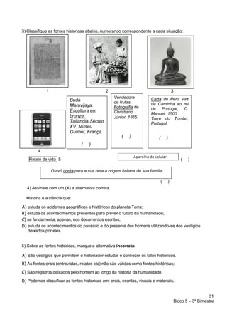 31
Bloco 5 – 3º Bimestre
3) Classifique as fontes históricas abaixo, numerando correspondente a cada situação:
1 2 3
4
Relato de vida 5 ( )
( )
4) Assinale com um (X) a alternativa correta.
História é a ciência que:
A) estuda os acidentes geográficos e históricos do planeta Terra;
B) estuda os acontecimentos presentes para prever o futuro da humanidade;
C) se fundamenta, apenas, nos documentos escritos;
D) estuda os acontecimentos do passado e do presente dos homens utilizando-se dos vestígios
deixados por eles.
5) Sobre as fontes históricas, marque a alternativa incorreta:
A) São vestígios que permitem o historiador estudar e conhecer os fatos históricos.
B) As fontes orais (entrevistas, relatos etc) não são válidas como fontes históricas;
C) São registros deixados pelo homem ao longo da história da humanidade.
D) Podemos classificar as fontes históricas em: orais, escritas, visuais e materiais.
Vendedora
de frutas.
Fotografia de
Christiano
Júnior, 1865.
( )
Carta de Pero Vaz
de Caminha ao rei
de Portugal, D.
Manuel, 1500.
Torre do Tombo,
Portugal.
( )
O avô conta para a sua neta a origem italiana de sua família.
Buda
Maravijaya.
Escultura em
bronze.
Tailândia.Século
XV. Museu
Guimet, França.
( )
 