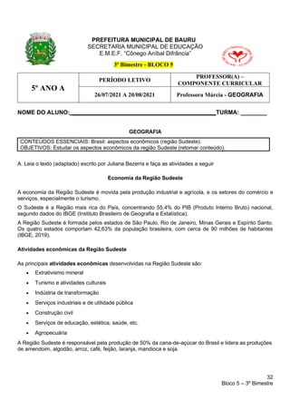 32
Bloco 5 – 3º Bimestre
PREFEITURA MUNICIPAL DE BAURU
SECRETARIA MUNICIPAL DE EDUCAÇÃO
E.M.E.F. “Cônego Aníbal Difrância”
3º Bimestre - BLOCO 5
5º ANO A
PERÍODO LETIVO
PROFESSOR(A) –
COMPONENTE CURRICULAR
26/07/2021 A 20/08/2021 Professora Márcia - GEOGRAFIA
NOME DO ALUNO: ____________________________________________TURMA: ________
GEOGRAFIA
CONTEÚDOS ESSENCIAIS: Brasil: aspectos econômicos (região Sudeste).
OBJETIVOS: Estudar os aspectos econômicos da região Sudeste (retomar conteúdo).
A. Leia o texto (adaptado) escrito por Juliana Bezerra e faça as atividades a seguir
Economia da Região Sudeste
A economia da Região Sudeste é movida pela produção industrial e agrícola, e os setores do comércio e
serviços, especialmente o turismo.
O Sudeste é a Região mais rica do País, concentrando 55,4% do PIB (Produto Interno Bruto) nacional,
segundo dados do IBGE (Instituto Brasileiro de Geografia e Estatística).
A Região Sudeste é formada pelos estados de São Paulo, Rio de Janeiro, Minas Gerais e Espírito Santo.
Os quatro estados comportam 42,63% da população brasileira, com cerca de 90 milhões de habitantes
(IBGE, 2019).
Atividades econômicas da Região Sudeste
As principais atividades econômicas desenvolvidas na Região Sudeste são:
• Extrativismo mineral
• Turismo e atividades culturais
• Indústria de transformação
• Serviços industriais e de utilidade pública
• Construção civil
• Serviços de educação, estética, saúde, etc.
• Agropecuária
A Região Sudeste é responsável pela produção de 50% da cana-de-açúcar do Brasil e lidera as produções
de amendoim, algodão, arroz, café, feijão, laranja, mandioca e soja.
 