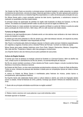 33
Bloco 5 – 3º Bimestre
No Estado de São Paulo se encontra o principal parque industrial brasileiro e estão presentes no estado
montadoras de automóveis, veículos de carga, máquinas agrícolas e aviões. No setor agropecuário podemos
destacar a pecuária bovina e a indústria frigorífica exportadora e o cultivo de laranja para produção de suco.
Em Minas Gerais está a maior produção nacional de leite bovino. Igualmente, o extrativismo mineral é
realizado no quadrilátero ferrífero deste estado.
O principal campo de exploração de petróleo da região está localizado na Bacia de Campos, no Rio de
Janeiro. Os estados do Sudeste também estão na área do pré-sal da região do Atlântico Sul.
O Espírito Santo é o maior produtor de mármore e granito do Brasil e o porto de Vitória é a porta de saída
para a produção de minério de ferro. Além disso, 20% do café nacional vem deste estado.
Turismo da Região Sudeste
O turismo é de vital importância para o Sudeste sendo um dos setores mais rentáveis e de maior oferta de
postos de trabalho na região.
A cidade que mais atrai visitantes é o Rio de Janeiro que, além das belezas naturais, em especial as praias,
oferece o Carnaval e o Réveillon mais frequentado do País.
São Paulo é conhecida pela oferta de belezas naturais no litoral e pelos serviços hoteleiros especializados
em viajantes a negócios. Eventos como o Grande Prêmio de Fórmula 1 enchem os hotéis da capital.
Minas Gerais atrai pelas cidades históricas como Ouro Preto, Sabará, Diamantina, Mariana, Congonhas,
São João del-Rei, Tiradentes e Sabará, além das paisagens montanhosas.
Já o Espírito Santo é alvo de intensa procura pela qualidade de suas praias.
Cultura da Região Sudeste
O evento que mais se destaca na tradição cultural do Sudeste é o Carnaval Carioca. Além do desfile nas
ruas, a festa ocorre no Sambódromo do Rio de Janeiro, na avenida Marquês de Sapucaí.
No Rio de Janeiro também acontece a Feira Literária de Parati, evento integra o circuito mundial de feiras
literárias e movimenta a literatura nacional.
No Estado de São Paulo, um dos mais importantes acontecimentos culturais é a Festa do Peão de Barretos.
Todos os anos, milhares de pessoas são atraídas à cidade para as competições típicas de rodeio e shows
sertanejos.
A cultura no Estado de Minas Gerais é manifestada pelos festivais de música, pratos típicos e,
principalmente, pela arquitetura histórica.
No Espírito Santo são celebradas festas sobre a cultura italiana e alemã, por conta da imigração destes
povos no estado. Ainda há festivais do vinho, polenta, morango que atraem milhares de visitantes todos os
anos.
1. Quais são as principais atividades econômicas na região sudeste?
R. __________________________________________________________________________________
____________________________________________________________________________________
2. Releia o texto e escreva com suas palavras o que você entendeu sobre:
Atividade agrícola no Sudeste: ____________________________________________________________
_____________________________________________________________________________________
 