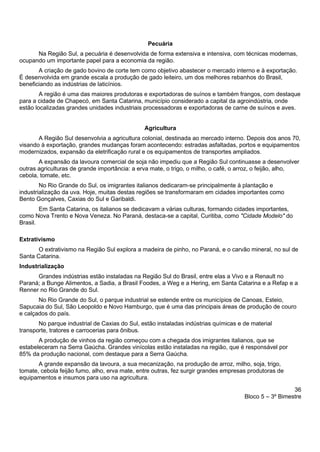 36
Bloco 5 – 3º Bimestre
Pecuária
Na Região Sul, a pecuária é desenvolvida de forma extensiva e intensiva, com técnicas modernas,
ocupando um importante papel para a economia da região.
A criação de gado bovino de corte tem como objetivo abastecer o mercado interno e à exportação.
É desenvolvida em grande escala a produção de gado leiteiro, um dos melhores rebanhos do Brasil,
beneficiando as indústrias de laticínios.
A região é uma das maiores produtoras e exportadoras de suínos e também frangos, com destaque
para a cidade de Chapecó, em Santa Catarina, município considerado a capital da agroindústria, onde
estão localizadas grandes unidades industriais processadoras e exportadoras de carne de suínos e aves.
Agricultura
A Região Sul desenvolvia a agricultura colonial, destinada ao mercado interno. Depois dos anos 70,
visando à exportação, grandes mudanças foram acontecendo: estradas asfaltadas, portos e equipamentos
modernizados, expansão da eletrificação rural e os equipamentos de transportes ampliados.
A expansão da lavoura comercial de soja não impediu que a Região Sul continuasse a desenvolver
outras agriculturas de grande importância: a erva mate, o trigo, o milho, o café, o arroz, o feijão, alho,
cebola, tomate, etc.
No Rio Grande do Sul, os imigrantes italianos dedicaram-se principalmente à plantação e
industrialização da uva. Hoje, muitas destas regiões se transformaram em cidades importantes como
Bento Gonçalves, Caxias do Sul e Garibaldi.
Em Santa Catarina, os italianos se dedicavam a várias culturas, formando cidades importantes,
como Nova Trento e Nova Veneza. No Paraná, destaca-se a capital, Curitiba, como "Cidade Modelo" do
Brasil.
Extrativismo
O extrativismo na Região Sul explora a madeira de pinho, no Paraná, e o carvão mineral, no sul de
Santa Catarina.
Industrialização
Grandes indústrias estão instaladas na Região Sul do Brasil, entre elas a Vivo e a Renault no
Paraná; a Bunge Alimentos, a Sadia, a Brasil Foodes, a Weg e a Hering, em Santa Catarina e a Refap e a
Renner no Rio Grande do Sul.
No Rio Grande do Sul, o parque industrial se estende entre os municípios de Canoas, Esteio,
Sapucaia do Sul, São Leopoldo e Novo Hamburgo, que é uma das principais áreas de produção de couro
e calçados do país.
No parque industrial de Caxias do Sul, estão instaladas indústrias químicas e de material
transporte, tratores e carrocerias para ônibus.
A produção de vinhos da região começou com a chegada dos imigrantes italianos, que se
estabeleceram na Serra Gaúcha. Grandes vinícolas estão instaladas na região, que é responsável por
85% da produção nacional, com destaque para a Serra Gaúcha.
A grande expansão da lavoura, a sua mecanização, na produção de arroz, milho, soja, trigo,
tomate, cebola feijão fumo, alho, erva mate, entre outras, fez surgir grandes empresas produtoras de
equipamentos e insumos para uso na agricultura.
 