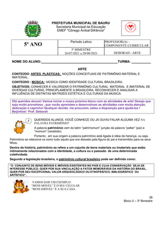 38
Bloco 5 – 3º Bimestre
5º ANO
Período Letivo PROFESSOR(A) –
COMPONENTE CURRICULAR
3º BIMESTRE
26/07/2021 a 20/08/2021 DEBORAH - ARTE
NOME DO ALUNO: TURMA:
ARTE
CONTEÚDO: ARTES PLÁSTICAS: NOÇÕES CONCEITUAIS DE PATRIMÔNIO MATERIAL E
IMATERIAL.
CONTEÚDO : MÚSICA:: MÚSICA COMO IDENTIDADE CULTURAL BRASILEIRA.
OBJETIVOS: CONHECER E VALORIZAR O PATRIMÔNIO CULTURAL MATERIAL E IMATERIAL DE
DIVERSAS CULTURAS, PRINCIPLAMENTE A BRASILEIRA. RECONHECER E ANALISAR A
INFLUÊNCIA DE DISTINTAS MATRIZES ESTÉTICA E CULTURAIS DA MUSICA.
Olá queridos alunos! Vamos iniciar o nosso próximo bloco com as atividades de arte! Desejo que
seja muito proveitoso , que vocês aprendam e desenvolvam as atividades com muita atenção,
dedicação e capricho! Qualquer dúvida me procurem, estou a disposição para ajudá-los !
Beijinhos! Prof. Deborah
QUERIDOS ALUNOS, VOCÊ CONHECE OU JÁ OUVIU FALAR ALGUMA VEZ NA
PALAVRA PATRIMÔNIO?
A palavra patrimônio vem do latim “patrimonium” junção da palavra “patter” (pai) e
“monium” (recebido).
Portanto , em sua origem a palavra patrimônio está ligada à idéia de herança, ou seja.
Patrimônio se relaciona va como tudo aquilo que era deixado pela figura do pai e transmitido para os seus
filhos.
Dentro da história, patrimônio se refere a um cojunto de bens materiais ou imateriais que estão
intimamente relacionados com a identidade, a cultura ou o passado de uma determinada
coletividade.
Segundo a legislação brasileira, o patrimônio cultural brasileiro pode ser definido como:
“O CONJUNTO DE BENS MÓVEIS E IMÓVEIS EXISTENTES NO PAÍS E CUJA CONSERVAÇÃO SEJA DE
INTERESSE PÚBLICO, QUER POR SUA VINCULAÇÃO A FATOS MEMORÁVEIS DA HISTÓRIA DO BRASIL,
QUER POR SEU EXCEPCIONAL VALOR ARQUEOLÓGICO OU ETNOFRÁFICO, BIBLIOGRÁFICO OU
ARTÍSTICO”.
VAMOS DAR UM EXEMPLO:
“BENS MÓVEL” É O SEU CELULAR
“BENS IMÓVEL” É A SUA CASA.
PREFEITURA MUNICIPAL DE BAURU
Secretaria Municipal da Educação
EMEF "Cônego Aníbal Difrância"
 