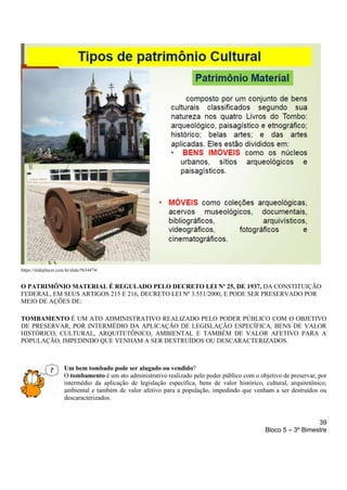 39
Bloco 5 – 3º Bimestre
https://slideplayer.com.br/slide/5634474/
O PATRIMÔNIO MATERIAL É REGULADO PELO DECRETO LEI Nº 25, DE 1937, DA CONSTITUIÇÃO
FEDERAL, EM SEUS ARTIGOS 215 E 216, DECRETO LEI Nº 3.551/2000, E PODE SER PRESERVADO POR
MEIO DE AÇÕES DE:
TOMBAMENTO É UM ATO ADMINISTRATIVO REALIZADO PELO PODER PÚBLICO COM O OBJETIVO
DE PRESERVAR, POR INTERMÉDIO DA APLICAÇÃO DE LEGISLAÇÃO ESPECÍFICA, BENS DE VALOR
HISTÓRICO, CULTURAL, ARQUITETÔNICO, AMBIENTAL E TAMBÉM DE VALOR AFETIVO PARA A
POPULAÇÃO, IMPEDINDO QUE VENHAM A SER DESTRUÍDOS OU DESCARACTERIZADOS.
Um bem tombado pode ser alugado ou vendido?
O tombamento é um ato administrativo realizado pelo poder público com o objetivo de preservar, por
intermédio da aplicação de legislação específica, bens de valor histórico, cultural, arquitetônico,
ambiental e também de valor afetivo para a população, impedindo que venham a ser destruídos ou
descaracterizados.
 