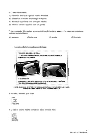 4
Bloco 5 – 3º Bimestre
6) O texto lido trata de:
(A) indicar ao leitor que o gavião vive na Antártida.
(B) apresentar ao leitor o arquipélago de Açores.
(C) descrever o gavião e seus principais hábitos.
(D) informar o leitor o ocorrido com um gavião.
7) Na expressão: “Os gaviões tem uma distribuição bastante vasta, ...”, a palavra em destaque
pode ser substituída por:
(A) pequena (B) diferente (C) ampla (D) limitada
• Localizando informações semânticas:
3) No texto, “estreito” quer dizer:
( ) Fino
( ) Longo
( ) Curvo
( ) Pequeno
4) O bico do tucano macho comparado ao da fêmea é mais:
( ) Largo
( ) Curvo
( ) Longo
( ) Estreito
 