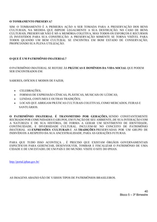 40
Bloco 5 – 3º Bimestre
O TOMBAMENTO PRESERVA?
SIM. O TOMBAMENTO É A PRIMEIRA AÇÃO A SER TOMADA PARA A PRESERVAÇÃO DOS BENS
CULTURAIS, NA MEDIDA QUE IMPEDE LEGALMENTE A SUA DESTRUIÇÃO. NO CASO DE BENS
CULTURAIS, PRESERVAR NÃO É SÓ A MEMÓRIA COLETIVA, MAS TODOS OS ESFORÇOS E RECURSOS
JÁ INVESTIDOS PARA SUA CONSTRUÇÃO. A PRESERVAÇÃO SOMENTE SE TORNA VISÍVEL PARA
TODOS QUANDO UM BEM CULTURAL SE ENCONTRA EM BOM ESTADO DE CONSERVAÇÃO,
PROPICIANDO SUA PLENA UTILIZAÇÃO.
O QUE É UM PATRIMÔNIO IMATERIAL?
O PATRIMÔNIO IMATERIAL SE REFERE ÀS PRÁTICAS E DOMÍNIOS DA VIDA SOCIAL QUE PODEM
SER ENCONTRADOS EM:
SABERES, OFÍCIOS E MODOS DE FAZER;
• CELEBRAÇÕES;
• FORMAS DE EXPRESSÃO CÊNICAS, PLÁSTICAS, MUSICAIS OU LÚDICAS;
• LENDAS, COSTUMES E OUTRAS TRADIÇÕES;
• LOCAIS QUE ABRIGAM PRÁTICAS CULTURAIS COLETIVAS, COMO MERCADOS, FEIRAS E
SANTUÁRIOS.
O PATRIMÔNIO IMATERIAL É TRANSMITIDO POR GERAÇÕES, SENDO CONSTANTEMENTE
RECRIADO POR COMUNIDADES E GRUPOS, EM FUNÇÃO DE SEU AMBIENTE, DE SUA INTERAÇÃO COM
A NATUREZA E DE SUA HISTÓRIA, DE FORMA A GERAR UM SENTIMENTO DE IDENTIDADE,
CONTINUIDADE, E DIVERSIDADE CULTURAL. INCLUEM-SE NO CONCEITO DE PATRIMÔNIO
IMATERIAL AS EXPRESSÕES CULTURAIS E AS TRADIÇÕES PRESERVADAS POR UM GRUPO DE
INDIVÍDUOS A RESPEITO DA SUA ANCESTRALIDADE, PARA AS GERAÇÕES FUTURAS.
PARA QUE TUDO ISSO ACONTEÇA , É PRECISO QUE EXISTAM ÓRGÃOS GOVERNAMENTAIS
ESPECÍFICOS PARA GERENCIAR, DESENVOLVER, TOMBAR E FISCALIZAR O PATRIMÔNIO DE UMA
CIDADE E DE UM ESTADO, DE UM PAÍS E DO MUNDO. VISITE O SITE DO IPHAN.
http://portal.iphan.gov.br/
AS IMAGENS ABAIXO SÃO DE VÁRIOS TIPOS DE PATRIMÔNIOS BRASILEIROS.
 