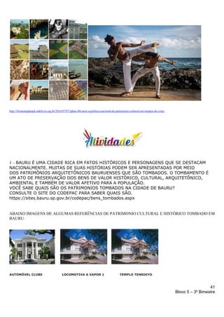 41
Bloco 5 – 3º Bimestre
http://frenteamplaspd.redelivre.org.br/2016/07/07/iphan-80-anos-a-politica-nacional-de-patrimonio-cultural-em-tempos-de-crise/
1 – BAURU É UMA CIDADE RICA EM FATOS HISTÓRICOS E PERSONAGENS QUE SE DESTACAM
NACIONALMENTE. MUITAS DE SUAS HISTÓRIAS PODEM SER APRESENTADAS POR MEIO
DOS PATRIMÔNIOS ARQUITETÔNICOS BAURUENSES QUE SÃO TOMBADOS. O TOMBAMENTO É
UM ATO DE PRESERVAÇÃO DOS BENS DE VALOR HISTÓRICO, CULTURAL, ARQUITETÔNICO,
AMBIENTAL E TAMBÉM DE VALOR AFETIVO PARA A POPULAÇÃO.
VOCÊ SABE QUAIS SÃO OS PATRIMONIOS TOMBADOS NA CIDADE DE BAURU?
CONSULTE O SITE DO CODEPAC PARA SABER QUAIS SÃO.
https://sites.bauru.sp.gov.br/codepac/bens_tombados.aspx
ABAIXO IMAGENS DE ALGUMAS REFERÊNCIAS DE PATRIMONIO CULTURAL E HISTÓRICO TOMBADO EM
BAURU.
AUTOMÓVEL CLUBE LOCOMOTIVA A VAPOR 1 TEMPLO TENRIKYO
 