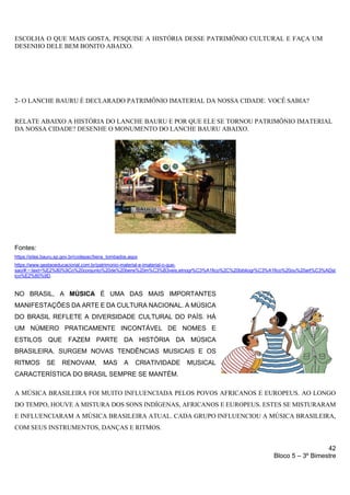42
Bloco 5 – 3º Bimestre
2- O LANCHE BAURU É DECLARADO PATRIMÔNIO IMATERIAL DA NOSSA CIDADE. VOCÊ SABIA?
RELATE ABAIXO A HISTÓRIA DO LANCHE BAURU E POR QUE ELE SE TORNOU PATRIMÔNIO IMATERIAL
DA NOSSA CIDADE? DESENHE O MONUMENTO DO LANCHE BAURU ABAIXO.
Fontes:
https://sites.bauru.sp.gov.br/codepac/bens_tombados.aspx
https://www.gestaoeducacional.com.br/patrimonio-material-e-imaterial-o-que-
sao/#:~:text=%E2%80%9Co%20conjunto%20de%20bens%20m%C3%B3veis,etnogr%C3%A1fico%2C%20bibliogr%C3%A1fico%20ou%20art%C3%ADst
ico%E2%80%9D.
NO BRASIL, A MÚSICA É UMA DAS MAIS IMPORTANTES
MANIFESTAÇÕES DA ARTE E DA CULTURA NACIONAL. A MÚSICA
DO BRASIL REFLETE A DIVERSIDADE CULTURAL DO PAÍS. HÁ
UM NÚMERO PRATICAMENTE INCONTÁVEL DE NOMES E
ESTILOS QUE FAZEM PARTE DA HISTÓRIA DA MÚSICA
BRASILEIRA. SURGEM NOVAS TENDÊNCIAS MUSICAIS E OS
RITMOS SE RENOVAM, MAS A CRIATIVIDADE MUSICAL
CARACTERÍSTICA DO BRASIL SEMPRE SE MANTÉM.
A MÚSICA BRASILEIRA FOI MUITO INFLUENCIADA PELOS POVOS AFRICANOS E EUROPEUS. AO LONGO
DO TEMPO, HOUVE A MISTURA DOS SONS INDÍGENAS, AFRICANOS E EUROPEUS. ESTES SE MISTURARAM
E INFLUENCIARAM A MÚSICA BRASILEIRA ATUAL. CADA GRUPO INFLUENCIOU A MÚSICA BRASILEIRA,
COM SEUS INSTRUMENTOS, DANÇAS E RITMOS.
ESCOLHA O QUE MAIS GOSTA, PESQUISE A HISTÓRIA DESSE PATRIMÔNIO CULTURAL E FAÇA UM
DESENHO DELE BEM BONITO ABAIXO.
 