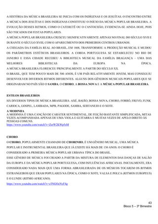 43
Bloco 5 – 3º Bimestre
A HISTÓRIA DA MÚSICA BRASILEIRA SE INICIA COM OS INDÍGENAS E OS JESUÍTAS. O ENCONTRO ENTRE
A MÚSICA DOS JESUÍTAS E DOS INDÍGENAS CONSTITUIU O INÍCIO DA MÚSICA POPULAR BRASILEIRA. A
EVOLUÇÃO DESSES RITMOS, COMO O CATERETÊ OU O CANTOCHÃO, EVIDENCIA-SE AINDA HOJE, POIS
SÃO TOCADOS EM FESTAS POPULARES.
A MÚSICA POPULAR BRASILEIRA CRESCEU SIGNIFICATIVAMENTE APENAS NO FINAL DO SÉCULO XVII E
DURANTE O SÉCULO XVIII, COM O APARECIMENTO DOS PRIMEIROS CENTROS URBANOS.
A CHEGADA DA FAMÍLIA REAL AO BRASIL, EM 1808, TRANSFORMOU A PRODUÇÃO MUSICAL E MUDOU
OS PARÂMETROS ESTÉTICOS BRASILEIROS. A COROA PORTUGUESA SE ESTABELECEU NO RIO DE
JANEIRO E ESSA CIDADE RECEBEU A BIBLIOTECA MUSICAL DA FAMÍLIA BRAGANÇA – UMA DAS
MELHORES BIBLIOTECAS DA EUROPA NA ÉPOCA.
A MÚSICA BRASILEIRA FLORESCEU PRINCIPALMENTE A PARTIR DO SÉCULO XX.
O BRASIL, QUE TEM POUCO MAIS DE 500 ANOS, É UM PAÍS RELATIVAMENTE JOVEM, MAS CONSEGUIU
DESENVOLVER DIVERSOS RITMOS DIFERENTES. ALGUNS DOS GÊNEROS MUSICAIS POPULARES QUE SE
ORIGINARAM NO PAÍS SÃO O SAMBA, O CHORO, A BOSSA NOVA E A MÚSICA POPULAR BRASILEIRA.
ESTILOS BRASILEIROS
HÁ DIVERSOS TIPOS DE MÚSICA BRASILEIRA: AXÉ, BAIÃO, BOSSA NOVA, CHORO, FORRÓ, FREVO, FUNK
CARIOCA, GOSPEL, LAMBADA, MPB, PAGODE, SAMBA, SERTANEJO E O XOTE.
A MODINHA
A MODINHA É UMA CANÇÃO DE CARÁTER SENTIMENTAL, DE FEIÇÃO BASTANTE SIMPLIFICADA, MITAS
VEZES ACOMPANHADA APENAS DE UMA VIOLA E GUITARRA E MUITAS VEZES DE APELO DIRETO ÀS
PESSOAS COMUNS.
https://www.youtube.com/watch?v=ZerW2KWp5sM
CHORO
O CHORO, POPULARMENTE CHAMADO DE CHORINHO, É UM GÊNERO MUSICAL, UMA MÚSICA
POPULAR E INSTRUMENTAL BRASILEIRA QUE JÁ EXISTE HÁ MAIS DE 130 ANOS. O CHORO É
CONSIDERADO A PRIMEIRA MÚSICA POPULAR URBANA TÍPICA DO BRASIL.
ESSE GÊNERO DE MÚSICA FOI CRIADO A PARTIR DA MISTURA DE ELEMENTOS DAS DANÇAS DE SALÃO
DA EUROPA E DA MÚSICA POPULAR PORTUGUESA, COM INFLUÊNCIAS AFRICANAS. INICIALMENTE, ERA
CONSIDERADO NADA MAIS QUE UMA FORMA ABRASILEIRADA DE OS MÚSICOS TOCAREM OS RITMOS
ESTRANGEIROS QUE ERAM POPULARES NA ÉPOCA, COMO O XOTE, VALSA E POLCA (RITMOS EUROPEUS)
E O LUNDU (RITMO AFRICANO).
https://www.youtube.com/watch?v=c5NGOcNyF4g
 