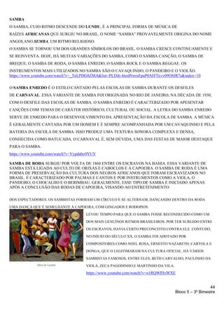 44
Bloco 5 – 3º Bimestre
SAMBA
O SAMBA, CUJO RITMO DESCENDE DO LUNDU, É A PRINCIPAL FORMA DE MÚSICA DE
RAÍZES AFRICANAS QUE SURGIU NO BRASIL. O NOME “SAMBA” PROVAVELMENTE ORIGINA DO NOME
ANGOLANO SEMBA, UM RITMO RELIGIOSO.
O SAMBA SE TORNOU UM DOS GRANDES SÍMBOLOS DO BRASIL. O SAMBA CRESCE CONTINUAMENTE E
SE REINVENTA. HOJE, HÁ MUITAS VARIAÇÕES DO SAMBA, COMO O SAMBA CANÇÃO, O SAMBA DE
BREQUE, O SAMBA DE RODA, O SAMBA ENREDO, O SAMBA ROCK E O SAMBA REGGAE. OS
INSTRUMENTOS MAIS UTILIZADOS NO SAMBA SÃO O CAVAQUINHO, O PANDEIRO E O VIOLÃO.
https://www.youtube.com/watch?v=_TnLPDG8ZMA&list=PLDih-4nzdNwrsFpaP0AH7lxvv09O8JR7s&index=10
O SAMBA ENREDO É O ESTILO CANTADO PELAS ESCOLAS DE SAMBA DURANTE OS DESFILES
DE CARNAVAL. ESSA VARIANTE DE SAMBA FOI ORIGINADA NO RIO DE JANEIRO, NA DÉCADA DE 1930,
COM O DESFILE DAS ESCOLAS DE SAMBA. O SAMBA ENREDO É CARACTERIZADO POR APESENTAR
CANÇÕES COM TEMAS DE CARÁTER HISTÓRICO, CULTURAL OU SOCIAL. A LETRA DO SAMBA ENREDO
SERVE DE ENREDO PARA O DESENVOLVIMENTO DA APRESENTAÇÃO DA ESCOLA DE SAMBA. A MÚSICA
É GERALMENTE CANTADA POR UM HOMEM E É SEMPRE ACOMPANHADA POR UM CAVAQUINHO E PELA
BATERIA DA ESCOLA DE SAMBA. ISSO PRODUZ UMA TEXTURA SONORA COMPLEXA E DENSA,
CONHECIDA COMO BATUCADA. O CARNAVAL É, SEM DÚVIDA, UMA DAS FESTAS DE MAIOR DESTAQUE
PARA O SAMBA.
https://www.youtube.com/watch?v=Vypdabo9YUY
SAMBA DE RODA SURGIU POR VOLTA DE 1860 ENTRE OS ESCRAVOS NA BAHIA. ESSA VARIANTE DE
SAMBA ESTÁ LIGADA AO CULTO DE ORIXÁS E CABOCLOS E À CAPOEIRA. O SAMBA DE RODA É UMA
FORMA DE PRESERVAÇÃO DA CULTURA DOS NEGROS AFRICANOS QUE FORAM ESCRAVIZADOS NO
BRASIL. É CARACTERIZADO POR PALMAS E CANTOS E POR INSTRUMENTOS COMO A VIOLA, O
PANDEIRO, O CHOCALHO E O BERIMBAU. GERALMENTE, ESSE TIPO DE SAMBA É INICIADO APENAS
APÓS A CONCLUSÃO DAS RODAS DE CAPOEIRA, VISANDO AO ENTRETENIMENTO
DOS ESPECTADORES. OS SAMBISTAS FORMAM UM CÍRCULO E SE ALTERNAM, DANÇANDO DENTRO DA RODA
UMA DANÇA QUE É SEMELHANTE À CAPOEIRA, COM GINGADOS E RODOPIOS.
LEVOU TEMPO PARA QUE O SAMBA FOSSE RECONHECIDO COMO UM
DOS MAIS GENUÍNOS RITMOS BRASILEIROS. POR TER SURGIDO ENTRE
OS ESCRAVOS, HAVIA CERTO PRECONCEITO CONTRA ELE. CONTUDO,
NO INÍCIO DO SÉCULO XX, O SAMBA FOI ADOTADO POR
COMPOSITORES COMO NOEL ROSA, ERNESTO NAZARETH, CARTOLA E
DONGA, QUE O LEGITIMARAM NA CULTURA OFICIAL. HÁ VÁRIOS
SAMBISTAS FAMOSOS, ENTRE ELES, BETH CARVALHO, PAULINHO DA
VIOLA, ZECA PAGODINHO E MARTINHO DA VILA.
https://www.youtube.com/watch?v=o1RQWPJxWXE
 