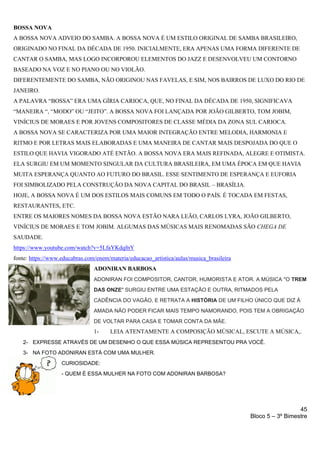 45
Bloco 5 – 3º Bimestre
BOSSA NOVA
A BOSSA NOVA ADVEIO DO SAMBA. A BOSSA NOVA É UM ESTILO ORIGINAL DE SAMBA BRASILEIRO,
ORIGINADO NO FINAL DA DÉCADA DE 1950. INICIALMENTE, ERA APENAS UMA FORMA DIFERENTE DE
CANTAR O SAMBA, MAS LOGO INCORPOROU ELEMENTOS DO JAZZ E DESENVOLVEU UM CONTORNO
BASEADO NA VOZ E NO PIANO OU NO VIOLÃO.
DIFERENTEMENTE DO SAMBA, NÃO ORIGINOU NAS FAVELAS, E SIM, NOS BAIRROS DE LUXO DO RIO DE
JANEIRO.
A PALAVRA “BOSSA” ERA UMA GÍRIA CARIOCA, QUE, NO FINAL DA DÉCADA DE 1950, SIGNIFICAVA
“MANEIRA “, “MODO” OU “JEITO”. A BOSSA NOVA FOI LANÇADA POR JOÃO GILBERTO, TOM JOBIM,
VINÍCIUS DE MORAES E POR JOVENS COMPOSITORES DE CLASSE MÉDIA DA ZONA SUL CARIOCA.
A BOSSA NOVA SE CARACTERIZA POR UMA MAIOR INTEGRAÇÃO ENTRE MELODIA, HARMONIA E
RITMO E POR LETRAS MAIS ELABORADAS E UMA MANEIRA DE CANTAR MAIS DESPOJADA DO QUE O
ESTILO QUE HAVIA VIGORADO ATÉ ENTÃO. A BOSSA NOVA ERA MAIS REFINADA, ALEGRE E OTIMISTA.
ELA SURGIU EM UM MOMENTO SINGULAR DA CULTURA BRASILEIRA, EM UMA ÉPOCA EM QUE HAVIA
MUITA ESPERANÇA QUANTO AO FUTURO DO BRASIL. ESSE SENTIMENTO DE ESPERANÇA E EUFORIA
FOI SIMBOLIZADO PELA CONSTRUÇÃO DA NOVA CAPITAL DO BRASIL – BRASÍLIA.
HOJE, A BOSSA NOVA É UM DOS ESTILOS MAIS COMUNS EM TODO O PAÍS. É TOCADA EM FESTAS,
RESTAURANTES, ETC.
ENTRE OS MAIORES NOMES DA BOSSA NOVA ESTÃO NARA LEÃO, CARLOS LYRA, JOÃO GILBERTO,
VINÍCIUS DE MORAES E TOM JOBIM. ALGUMAS DAS MÚSICAS MAIS RENOMADAS SÃO CHEGA DE
SAUDADE.
https://www.youtube.com/watch?v=5LfaYKdqfnY
fonte: https://www.educabras.com/enem/materia/educacao_artistica/aulas/musica_brasileira
ADONIRAN BARBOSA
ADONIRAN FOI COMPOSITOR, CANTOR, HUMORISTA E ATOR. A MÚSICA "O TREM
DAS ONZE" SURGIU ENTRE UMA ESTAÇÃO E OUTRA, RITMADOS PELA
CADÊNCIA DO VAGÃO, E RETRATA A HISTÓRIA DE UM FILHO ÚNICO QUE DIZ À
AMADA NÃO PODER FICAR MAIS TEMPO NAMORANDO, POIS TEM A OBRIGAÇÃO
DE VOLTAR PARA CASA E TOMAR CONTA DA MÃE.
1- LEIA ATENTAMENTE A COMPOSIÇÃO MÚSICAL, ESCUTE A MÚSICA,.
2- EXPRESSE ATRAVÉS DE UM DESENHO O QUE ESSA MÚSICA REPRESENTOU PRA VOCÊ.
3- NA FOTO ADONIRAN ESTÁ COM UMA MULHER.
CURIOSIDADE:
- QUEM É ESSA MULHER NA FOTO COM ADONIRAN BARBOSA?
 