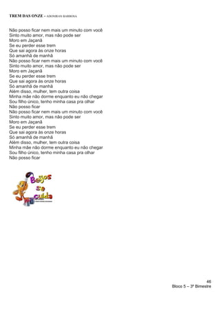 46
Bloco 5 – 3º Bimestre
TREM DAS ONZE - ADONIRAN BARBOSA
Não posso ficar nem mais um minuto com você
Sinto muito amor, mas não pode ser
Moro em Jaçanã
Se eu perder esse trem
Que sai agora às onze horas
Só amanhã de manhã
Não posso ficar nem mais um minuto com você
Sinto muito amor, mas não pode ser
Moro em Jaçanã
Se eu perder esse trem
Que sai agora às onze horas
Só amanhã de manhã
Além disso, mulher, tem outra coisa
Minha mãe não dorme enquanto eu não chegar
Sou filho único, tenho minha casa pra olhar
Não posso ficar
Não posso ficar nem mais um minuto com você
Sinto muito amor, mas não pode ser
Moro em Jaçanã
Se eu perder esse trem
Que sai agora às onze horas
Só amanhã de manhã
Além disso, mulher, tem outra coisa
Minha mãe não dorme enquanto eu não chegar
Sou filho único, tenho minha casa pra olhar
Não posso ficar
 