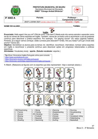 47
Bloco 5 – 3º Bimestre
PREFEITURA MUNICIPAL DE BAURU
Secretaria Municipal da Educação
EMEF "Cônego Aníbal Difrância”
5º ANO A Período Professor -
Componente Curricular
26/07 a 20/08/ 2021 (2rd Bim.) (Bloco1-Q1,2) Eduardo – Inglês
NOME DO ALUNO:____________________________________________________ TURMA: ______
Inglês
Enunciado: Hello again! Are you ok? (Olá de novo! Tudo bem?) Nesta aula nós vamos estudar e aprender como
se diz os nomes de vários esportes em inglês. Também, vamos ler um texto curto e reconhecer o uso do presente
contínuo para descrever a prática esportiva. Por exemplo, “I’m playing soccer” (Eu estou jogando futebol).
Portanto, já a seguir vamos começar, estão curiosos para descobrir? Então, Are you ready? Let’s go! (Você está
pronto? Vamos lá!)
Objetivo: Sensibilizar os alunos para os temas: ler, identificar, reconhecer, internalizar, nomear vários esportes
em inglês e reconhecer o presente contínuo para descrever ações em progresso relacionadas a práticas
esportivas.
Atividades: Vocabulary study: sports. (Estudo vocabular: esporte.)
Tip (Dica): Dicionários Inglês-Português online para consulta:
https://www.wordreference.com
https://dicionario.reverso.net/ingles-portugues/
https://dictionary.cambridge.org/pt/dicionario/ingles-portugues/
1- Match. (Relacione as figuras com os esportes que elas representam. Veja o exemplo abaixo.)
(13) Parachuting ( ) Skiing ( ) Dancing ( ) Running
( ) Tennis ( ) Fishing ( ) Skateboarding ( ) Snowboarding
( ) Soccer (11) Climbing ( ) Cycling ( ) Golf
( ) Boxing ( ) Football ( ) Hockey ( ) Horseback riding
( ) Diving ( ) Baseball ( ) Athletics ( ) Rollerblading
( ) Bowling ( ) Swimming ( ) Surfing ( ) Basketball
 