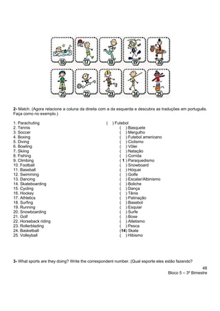 48
Bloco 5 – 3º Bimestre
2- Match. (Agora relacione a coluna da direita com a da esquerda e descubra as traduções em português.
Faça como no exemplo.)
1. Parachuting ( ) Futebol
2. Tennis ( ) Basquete
3. Soccer ( ) Mergulho
4. Boxing ( ) Futebol americano
5. Diving ( ) Ciclismo
6. Bowling ( ) Vôlei
7. Skiing ( ) Natação
8. Fishing ( ) Corrida
9. Climbing ( 1 ) Paraquedismo
10. Football ( ) Snowboard
11. Baseball ( ) Hóquei
12. Swimming ( ) Golfe
13. Dancing ( ) Escalar/Albinismo
14. Skateboarding ( ) Boliche
15. Cycling ( ) Dança
16. Hockey ( ) Tênis
17. Athletics ( ) Patinação
18. Surfing ( ) Basebol
19. Running ( ) Esquiar
20. Snowboarding ( ) Surfe
21. Golf ( ) Boxe
22. Horseback riding ( ) Atletismo
23. Rollerblading ( ) Pesca
24. Basketball (14) Skate
25. Volleyball ( ) Hibismo
3- What sports are they doing? Write the correspondent number. (Qual esporte eles estão fazendo?
 
