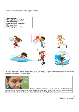 49
Bloco 5 – 3º Bimestre
Escreva o número correspondente. Siga o exemplo.)
4- Read the text and answer the questions, true (T) or false (F). (Agora leia o texto e responda as questões
marcando verdadeiro (V) ou falso (F).)
My name is Davide Ligorio and I am 11 years old. I am Italian and my
favorite sport is soccer. I play soccer twice a week at school and I have soccer practice on Mondays and
Wednesday in the afternoon. My favorite player is Cristiano Ronaldo. My favorite team is Milan.
1. I am running.
2. He is playing basketball.
3. I’m swimming.
4. She is playing volleyball.
5. He is surfing.
6. She is playing soccer.
 