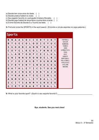 50
Bloco 5 – 3º Bimestre
a) Davide tem onze anos de idade. ( )
b) Davide pratica futebol no clube. ( )
c) Seu jogador favorito é o português Cristiano Ronaldo. ( )
d) Davide joga futebol de terça-feira e quinta-feira à tarde. ( )
e) O time favorito de Davide é o Tourino da Italia. ( )
5- Find and circle the SPORTS in the word search. (Encontre e circule esportes no caça palavras.)
6- What is your favorite sport? (Qual é o seu esporte favorito?) __________________________________
Bye, students. See you next class!
 