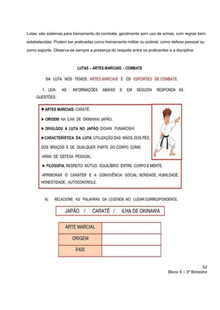 52
Bloco 5 – 3º Bimestre
Lutas: são sistemas para treinamento de combate, geralmente sem uso de armas, com regras bem
estabelecidas. Podem ser praticadas como treinamento militar ou policial, como defesa pessoal ou
como esporte. Observa-se sempre a presença do respeito entre os praticantes e a disciplina.
 