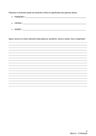 6
Bloco 5 – 3º Bimestre
Pesquise no dicionário (pode ser dicionário online) os significados das palavras abaixo:
• PANDEMIA = _____________________________________________________________
• VACINA = ________________________________________________________________
• SAÚDE = ________________________________________________________________
Agora, escreva um texto utilizando estas palavras: pandemia, vacina e saúde. Use a imaginação!
_________________________________________________________________________________
_________________________________________________________________________________
_________________________________________________________________________________
_________________________________________________________________________________
_________________________________________________________________________________
_________________________________________________________________________________
_________________________________________________________________________________
_________________________________________________________________________________
_________________________________________________________________________________
_________________________________________________________________________________
_________________________________________________________________________________
_________________________________________________________________________________
_________________________________________________________________________________
_________________________________________________________________________________
_________________________________________________________________________________
_________________________________________________________________________________
_________________________________________________________________________________
_________________________________________________________________________________
 