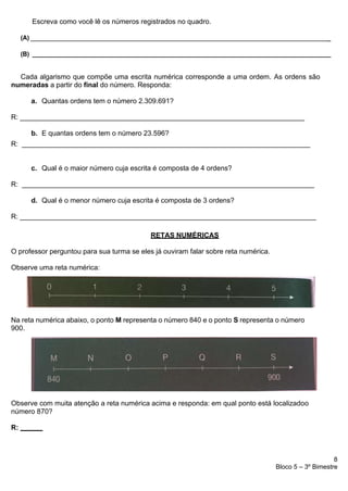 8
Bloco 5 – 3º Bimestre
Escreva como você lê os números registrados no quadro.
(A) _
(B) ____________________________________________________________________________________________
Cada algarismo que compõe uma escrita numérica corresponde a uma ordem. As ordens são
numeradas a partir do final do número. Responda:
a. Quantas ordens tem o número 2.309.691?
R: _________________________________________________________________________
b. E quantas ordens tem o número 23.596?
R: __________________________________________________________________________
c. Qual é o maior número cuja escrita é composta de 4 ordens?
R: ___________________________________________________________________________
d. Qual é o menor número cuja escrita é composta de 3 ordens?
R: ____________________________________________________________________________
RETAS NUMÉRICAS
O professor perguntou para sua turma se eles já ouviram falar sobre reta numérica.
Observe uma reta numérica:
Na reta numérica abaixo, o ponto M representa o número 840 e o ponto S representa o número
900.
Observe com muita atenção a reta numérica acima e responda: em qual ponto está localizadoo
número 870?
R:
 