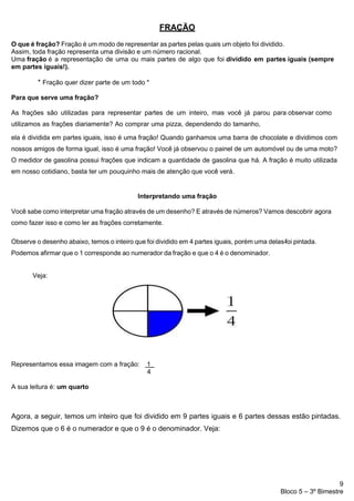 9
Bloco 5 – 3º Bimestre
FRAÇÃO
O que é fração? Fração é um modo de representar as partes pelas quais um objeto foi dividido.
Assim, toda fração representa uma divisão e um número racional.
Uma fração é a representação de uma ou mais partes de algo que foi dividido em partes iguais (sempre
em partes iguais!).
* Fração quer dizer parte de um todo *
Para que serve uma fração?
As frações são utilizadas para representar partes de um inteiro, mas você já parou para observar como
utilizamos as frações diariamente? Ao comprar uma pizza, dependendo do tamanho,
ela é dividida em partes iguais, isso é uma fração! Quando ganhamos uma barra de chocolate e dividimos com
nossos amigos de forma igual, isso é uma fração! Você já observou o painel de um automóvel ou de uma moto?
O medidor de gasolina possui frações que indicam a quantidade de gasolina que há. A fração é muito utilizada
em nosso cotidiano, basta ter um pouquinho mais de atenção que você verá.
Interpretando uma fração
Você sabe como interpretar uma fração através de um desenho? E através de números? Vamos descobrir agora
como fazer isso e como ler as frações corretamente.
Observe o desenho abaixo, temos o inteiro que foi dividido em 4 partes iguais, porém uma delas-
-
-
foi pintada.
Podemos afirmar que o 1 corresponde ao numerador da fração e que o 4 é o denominador.
Veja:
Representamos essa imagem com a fração: 1_
4
A sua leitura é: um quarto
Agora, a seguir, temos um inteiro que foi dividido em 9 partes iguais e 6 partes dessas estão pintadas.
Dizemos que o 6 é o numerador e que o 9 é o denominador. Veja:
 