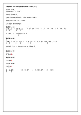 GABARITO (2ª avaliação de Física – 2°ano EJA)
QUESTÃO 01
a) CELSIUS – 0 °– 100 °
b) MUITO – BAIXA
c) ESQUENTA – ESFRIA – EQUILÍBRIO TÉRMICO
d) FAHRENHEIT – 32 °– 212 °
e) CALOR - DIFERENÇA
QUESTÃO 02
C = F – 32 → 92 = F – 32 → 5 . (F – 32) = 9 . 92 → 5F – 160 = 828 → 5F = 828 + 160
5 9 5 9
5F = 988 → F = 988 =197,6 °F
5
QUESTÃO 03
a)
C = F – 32 → C = 100 – 32 → C = 68 → 9C = 340 → C = 340 = 37,8 °C
5 9 5 9 5 9 9
b) 20 = K – 273 → K = 20 + 273 → K = 293 K
QUESTÃO 04
OPÇÃO C.
QUESTÃO 05
OPÇÃO B.
QUESTÃO 06
OPÇÃO D.
C = K – 273 → 120 = K – 273 → K = 120 + 273 → K = 393 K
5 5
 