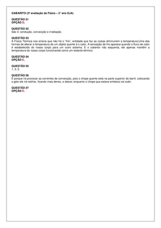 GABARITO (2ª avaliação de Física – 2°ano EJA)
QUESTÃO 01
OPÇÃO D.
QUESTÃO 02
São 3: condução, convecção e irradiação.
QUESTÃO 03
A Física Térmica nos ensina que não há o “frio”, entidade que faz as coisas diminuírem a temperatura.Uma das
formas de alterar a temperatura de um objeto quente é o calor. A sensação de frio aparece quando o fluxo de calor
é estabelecido do nosso corpo para um outro sistema. E o cobertor não esquenta, ele apenas mantêm a
temperatura do nosso corpo funcionando como um isolante térmico.
QUESTÃO 04
OPÇÃO E.
QUESTÃO 05
1, 3, 2.
QUESTÃO 06
É porque irá provocar as correntes de convecção, pois o chope quente está na parte superior do barril, colocando
o gelo ele irá resfriar, ficando mais denso, e desce; enquanto o chope que estava embaixo vai subir.
QUESTÃO 07
OPÇÃO E.
 