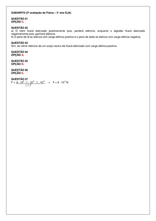 GABARITO (2ª avaliação de Física – 3°ano EJA)
QUESTÃO 01
OPÇÃO C.
QUESTÃO 02
a) O vidro ficará eletrizado positivamente pois, perderá elétrons, enquanto o algodão ficará eletrizado
negativamente pois, ganhará elétrons.
b) O pano de lã se eletriza com carga elétrica positiva e o pano de seda se eletriza com carga elétrica negativa.
QUESTÃO 03
Sim, ao retirar elétrons de um corpo neutro ele ficará eletrizado com carga elétrica positiva.
QUESTÃO 04
OPÇÃO A.
QUESTÃO 05
OPÇÃO D.
QUESTÃO 06
OPÇÃO E.
QUESTÃO 07
F = 9 . 10
9
. 1 . 10
-6
. 1 . 10
-6
→ F = 9 . 10
-3
N
( 1 )
2
 