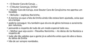 • – O Doutor Cara de Coruja ...
• – É Doutor Caramujo, Emília!
• – Doutor Cara de Coruja, esse Doutor Cara de Corujíssima me apertou um
liscabão.
• – Beliscão – explicou Narizinho.
• A menina viu que a fala da Emilia ainda não estava bem ajustada, coisa que
só o tempo
• poderia conseguir. Viu também que ela era de gênio teimoso e asneirenta
por natureza,
• pensando a respeito de tudo de um modo especial todo seu.
• – Melhor que seja assim – filosofou Narizinho. – As ideias de tia Nastácia a
respeito de
• tudo são tão sabidas que a gente já as adivinha antes que ela abra a boca.
As idéias de Emília
• hão de ser sempre novidades.
 