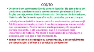 CONTO
• O conto é um texto narrativo do gênero literário. Ele tem o foco em
um fato ou um determinado acontecimento, geralmente é uma
ficção, ou seja, é uma história inventada. Os contos são fantasiosos,
histórias de faz de conta que são muito contadas para as crianças.
• principal característica de um conto é o seu tamanho, pois como já
foi dito anteriormente, o conto é um texto pequeno, menor até do
que um romance. Porém mesmo sendo pequeno, ele possui um
enredo completo, e até um clímax, que é o momento mais
importante da história. No conto a quantidade de personagens é
pequena, por isso que é fácil memoriza-lo.
• Temos no conto a introdução ou apresentação, o desenvolvimento
ou complicação, o clímax e a conclusão ou desfecho.
 