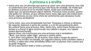 A princesa e a ervilha
• Havia uma vez um príncipe que queria se casar com uma princesa, mas não
se contentava com uma princesa que não fosse de verdade. De modo que
se dedicou a procurá-la no mundo inteiro, ainda que inutilmente, pois
todas que via apresentavam algum defeito. Princesas havia muitas, porém
não podia ter certeza, já que sempre havia nelas algo que não estava bem.
Assim, regressou ao seu reino cheio de sentimento, pois desejava muito
uma princesa verdadeira!
• Certa noite, caiu uma tempestade horrível. Trovejava e chovia a cântaros.
De repente, bateram à porta do castelo, e o rei foi pessoalmente abrir.
No umbral havia uma princesa. Mas, Santo Céu, como havia ficado com o
tempo e a chuva! A água escorria por seu cabelo e roupas, seu sapato
estava desmanchando.
Apesar disso, ela insistia que era uma princesa real e verdadeira.
“Bom, isso vamos saber logo”, pensou a rainha velha.
E, sem dizer uma palavra, foi ao quarto, tirou toda a roupa de cama e
colocou uma ervilha no estrado, em seguida colocou vinte colchões sobre a
ervilha, e sobre eles vinte almofadas feitas com as plumas mais suaves que
se pode imaginar.
Ali teria que dormir toda a noite a princesa.
 