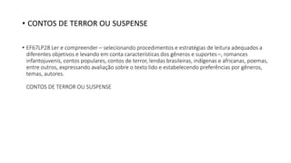 • EF67LP28 Ler e compreender – selecionando procedimentos e estratégias de leitura adequados a
diferentes objetivos e levando em conta características dos gêneros e suportes –, romances
infantojuvenis, contos populares, contos de terror, lendas brasileiras, indígenas e africanas, poemas,
entre outros, expressando avaliação sobre o texto lido e estabelecendo preferências por gêneros,
temas, autores.
CONTOS DE TERROR OU SUSPENSE
• CONTOS DE TERROR OU SUSPENSE
 