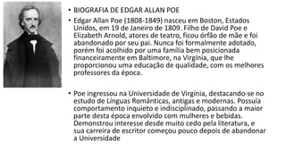 • BIOGRAFIA DE EDGAR ALLAN POE
• Edgar Allan Poe (1808-1849) nasceu em Boston, Estados
Unidos, em 19 de Janeiro de 1809. Filho de David Poe e
Elizabeth Arnold, atores de teatro, ficou órfão de mãe e foi
abandonado por seu pai. Nunca foi formalmente adotado,
porém foi acolhido por uma família bem posicionada
financeiramente em Baltimore, na Virgínia, que lhe
proporcionou uma educação de qualidade, com os melhores
professores da época.
• Poe ingressou na Universidade de Virgínia, destacando-se no
estudo de Línguas Românticas, antigas e modernas. Possuía
comportamento inquieto e indisciplinado, passando a maior
parte desta época envolvido com mulheres e bebidas.
Demonstrou interesse desde muito cedo pela literatura, e
sua carreira de escritor começou pouco depois de abandonar
a Universidade
 