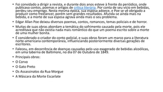 • Foi convidado a dirigir a revista, e durante dois anos esteve à frente do periódico, onde
publicava contos, poemas e artigos de crítica literária. Por conta de seu vício em bebidas,
perdeu seu emprego. Nesta mesma época, sua esposa adoece, e Poe se vê obrigado a
produzir como freelancer, porém sem grandes resultados. Afunda-se ainda mais na
bebida, e a morte de sua esposa agrava ainda mais o seu problema.
• Edgar Allan Poe deixou diversos poemas, contos, romances, temas policiais e de horror.
• Muitas de suas obras abordam a temática do sofrimento causado pela morte, pois ele
acreditava que não existia nada mais romântico do que um poema escrito sobre a morte
de uma mulher bonita.
• É considerado o criador do conto policial, e suas obras foram um marco para a literatura
norte-americana contemporânea, influenciando posteriormente diversas gerações de
escritores.
• Faleceu, em decorrência de doenças causadas pelo uso exagerado de bebidas alcoólicas,
em uma taberna de Baltimore, no dia 07 de Outubro de 1849.
• Principais obras:
• O Corvo
• O Gato Preto
• Os Assassinatos da Rua Morgue
• A Máscara da Morte Escarlate
 