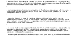 • O conto "O Gato Preto" traz um narrador que gostava de animais na infância e teve a sorte de se
casar com uma mulher que também tinha apego por eles, tanto que na casa dos dois, havia vários
bichinhos de estimação. O mais querido era um gato preto.
•
• Acontece que o narrador se tornou uma vítima do alcoolismo, e segundo suas palavras, passou a
se sentir incomodado com o gato preto. Parecia que o animal não lhe dava atenção e não se
comportava como ele queria.
•
• Por isso, o narrador foi capaz de grandes crueldades com o bichinho. Porém, as coisas
começaram a dar errado na vida do personagem, e motivado, em parte, pela culpa pelo que fez
com o gato, em parte, pelo temor e a repulsa que o animal causava nele, o personagem acabaria
cometendo um crime ainda mais grave.
•
• Eu não sei muito bem o que pensar desse conto. O narrador não me cativou e não acreditei que
algo exterior, algo demoníaco, por exemplo, fosse responsável pelo que ocorreu. Na minha
opinião, seus problemas com o álcool não foram uma motivação forte o bastante para que ele
cometesse as atrocidades que cometeu.
O personagem tenta se justificar como se tivesse agido sob o efeito do instinto da perversidade
 