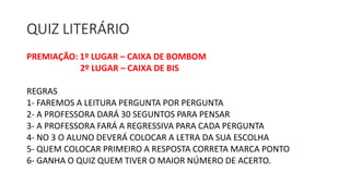 QUIZ LITERÁRIO
PREMIAÇÃO: 1º LUGAR – CAIXA DE BOMBOM
2º LUGAR – CAIXA DE BIS
REGRAS
1- FAREMOS A LEITURA PERGUNTA POR PERGUNTA
2- A PROFESSORA DARÁ 30 SEGUNTOS PARA PENSAR
3- A PROFESSORA FARÁ A REGRESSIVA PARA CADA PERGUNTA
4- NO 3 O ALUNO DEVERÁ COLOCAR A LETRA DA SUA ESCOLHA
5- QUEM COLOCAR PRIMEIRO A RESPOSTA CORRETA MARCA PONTO
6- GANHA O QUIZ QUEM TIVER O MAIOR NÚMERO DE ACERTO.
 
