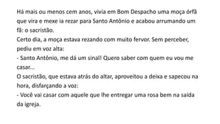 Há mais ou menos cem anos, vivia em Bom Despacho uma moça órfã
que vira e mexe ia rezar para Santo Antônio e acabou arrumando um
fã: o sacristão.
Certo dia, a moça estava rezando com muito fervor. Sem perceber,
pediu em voz alta:
- Santo Antônio, me dá um sinal! Quero saber com quem eu vou me
casar...
O sacristão, que estava atrás do altar, aproveitou a deixa e sapecou na
hora, disfarçando a voz:
- Você vai casar com aquele que lhe entregar uma rosa bem na saída
da igreja.
 