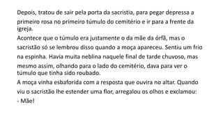 Depois, tratou de sair pela porta da sacristia, para pegar depressa a
primeiro rosa no primeiro túmulo do cemitério e ir para a frente da
igreja.
Acontece que o túmulo era justamente o da mãe da órfã, mas o
sacristão só se lembrou disso quando a moça apareceu. Sentiu um frio
na espinha. Havia muita neblina naquele final de tarde chuvoso, mas
mesmo assim, olhando para o lado do cemitério, dava para ver o
túmulo que tinha sido roubado.
A moça vinha esbaforida com a resposta que ouvira no altar. Quando
viu o sacristão lhe estender uma flor, arregalou os olhos e exclamou:
- Mãe!
 