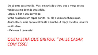 Era só uma exclamação. Mas, o sacristão achou que a moça estava
vendo a alma de mãe atrás dele.
Largou a flor e saiu correndo.
Vinha passando um rapaz bonito. Foi ele quem apanhou a rosa.
Ai aconteceu uma coisa realmente estranha. A moça escutou uma voz
muito clara:
- Vai casar é com este!
QUEM SERÁ QUE GRITOU: “VAI SE CASAR
COM ESSE!
 