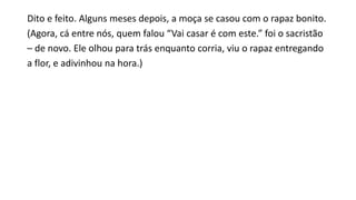 Dito e feito. Alguns meses depois, a moça se casou com o rapaz bonito.
(Agora, cá entre nós, quem falou “Vai casar é com este.” foi o sacristão
– de novo. Ele olhou para trás enquanto corria, viu o rapaz entregando
a flor, e adivinhou na hora.)
 