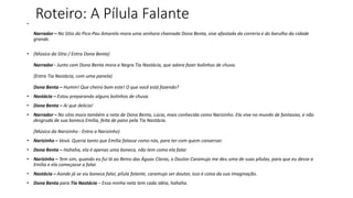 Roteiro: A Pílula Falante
•
Narrador – No Sítio do Pica-Pau Amarelo mora uma senhora chamada Dona Benta, vive afastada da correria e do barulho da cidade
grande.
• (Música do Sítio / Entra Dona Benta)
Narrador - Junto com Dona Benta mora a Negra Tia Nastácia, que adora fazer bolinhos de chuva.
(Entra Tia Nastácia, com uma panela)
Dona Benta – Humm! Que cheiro bom este! O que você está fazendo?
• Nastácia – Estou preparando alguns bolinhos de chuva.
• Dona Benta – Ai que delicia!
• Narrador – No sítio mora também a neta de Dona Benta, Lúcia, mais conhecida como Narizinho. Ela vive no mundo de fantasias, e não
desgruda de sua boneca Emília, feita de pano pela Tia Nastácia.
(Música da Narizinho - Entra a Narizinho)
• Narizinho – Vovó. Queria tanto que Emília falasse como nós, para ter com quem conversar.
• Dona Benta – Hahaha, ela é apenas uma boneca, não tem como ela falar.
• Narizinho – Tem sim, quando eu fui lá ao Reino das Águas Claras, o Doutor Caramujo me deu uma de suas pílulas, para que eu desse a
Emília e ela começasse a falar.
• Nastácia – Aonde já se viu boneca falar, pílula falante, caramujo ser doutor, isso é coisa da sua imaginação.
• Dona Benta para Tia Nastácia – Essa minha neta tem cada idéia, hahaha.
 