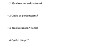 • 1. Qual o enredo do roteiro?
• 2.Quais os personagens?
• 3. Qual o espaço? (lugar)
• 4.Qual o tempo?
 