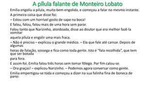 A pílula falante de Monteiro Lobato
Emília engoliu a pílula, muito bem engolida, e começou a falar no mesmo instante.
A primeira coisa que disse foi:
– Estou com um horrível gosto de sapo na boca!
E falou, falou, falou mais de uma hora sem parar.
Falou tanto que Narizinho, atordoada, disse ao doutor que era melhor fazê-la
vomitar
aquela pílula e engolir uma mais fraca.
– Não é preciso – explicou o grande médico. – Ela que fale até cansar. Depois de
algumas
horas de falação, sossega e fica como toda gente. Isto é “fala recolhida”, que tem
que ser botada
para fora.
E assim foi. Emília falou três horas sem tomar fôlego. Por fim calou-se.
– Ora graças! – explicou Narizinho. – Podemos agora conversar como gente.
Emilia empertigou-se toda e começou a dizer na sua falinha fina de boneca de
pano:
 