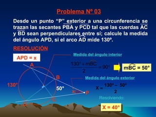130° X = 40° 50° Problema Nº 03 RESOLUCIÓN Resolviendo: APD = x x A C B D P Medida del ángulo interior Medida del ángulo exterior mBC = 50° Desde un punto “P” exterior a una circunferencia se trazan las secantes PBA y PCD tal que las cuerdas AC y BD sean perpendiculares entre sí; calcule la medida del ángulo APD, si el arco AD mide 130º. 