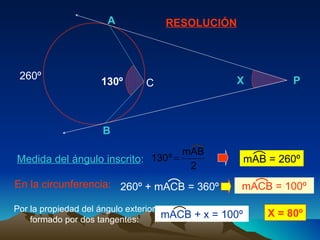 RESOLUCIÓN Medida del ángulo inscrito : En la circunferencia: 260º Por la propiedad del ángulo exterior formado por dos tangentes: X = 80º B A X P 130º C mAB = 260º mACB = 100º mACB + x = 100º 260º + mACB = 360º  