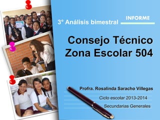 Consejo Técnico
Zona Escolar 504
Ciclo escolar 2013-2014
3° Análisis bimestral
Secundarias Generales
INFORME
Profra. Rosalinda Saracho Villegas
 